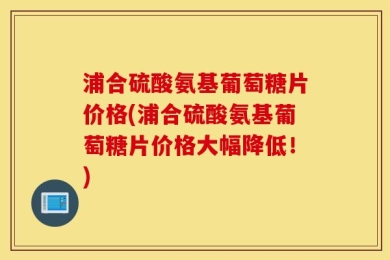 浦合硫酸氨基葡萄糖片价格(浦合硫酸氨基葡萄糖片价格大幅降低！)