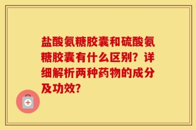 盐酸氨糖胶囊和硫酸氨糖胶囊有什么区别？详细解析两种药物的成分及功效？