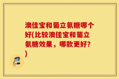 澳佳宝和葡立氨糖哪个好(比较澳佳宝和葡立氨糖效果，哪款更好？)