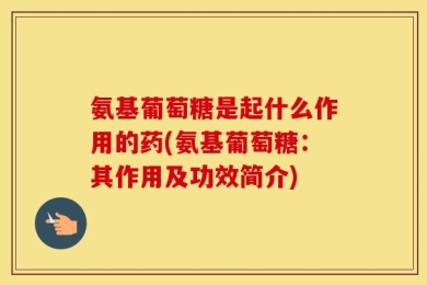 氨基葡萄糖是起什么作用的药(氨基葡萄糖：其作用及功效简介)