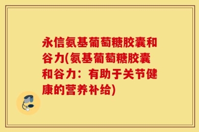 永信氨基葡萄糖胶囊和谷力(氨基葡萄糖胶囊和谷力：有助于关节健康的营养补给)