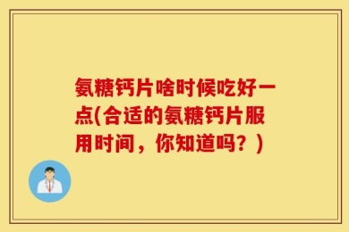 氨糖钙片啥时候吃好一点(合适的氨糖钙片服用时间，你知道吗？)