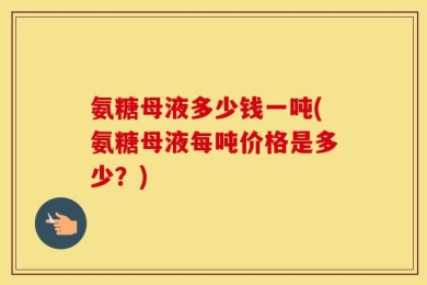 氨糖母液多少钱一吨(氨糖母液每吨价格是多少？)