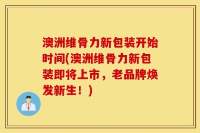澳洲维骨力新包装开始时间(澳洲维骨力新包装即将上市，老品牌焕发新生！)