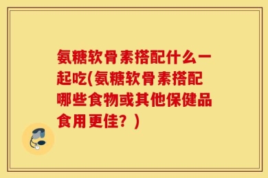 氨糖软骨素搭配什么一起吃(氨糖软骨素搭配哪些食物或其他保健品食用更佳？)