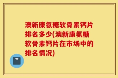 澳新康氨糖软骨素钙片排名多少(澳新康氨糖软骨素钙片在市场中的排名情况)