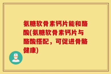 氨糖软骨素钙片能和酪酸(氨糖软骨素钙片与酪酸搭配，可促进骨骼健康)