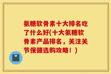 氨糖软骨素十大排名吃了什么好(十大氨糖软骨素产品排名，关注关节保健选购攻略！)
