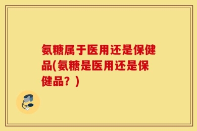 氨糖属于医用还是保健品(氨糖是医用还是保健品？)