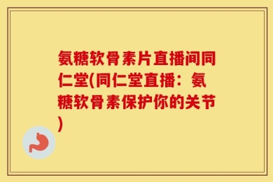 氨糖软骨素片直播间同仁堂(同仁堂直播：氨糖软骨素保护你的关节)