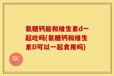 氨糖钙能和维生素d一起吃吗(氨糖钙和维生素D可以一起食用吗)