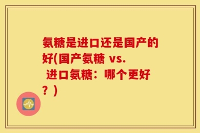 氨糖是进口还是国产的好(国产氨糖 vs. 进口氨糖：哪个更好？)