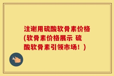 注谢用硫酸软骨素价格(软骨素价格展示 硫酸软骨素引领市场！)