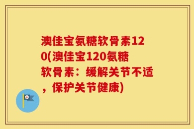 澳佳宝氨糖软骨素120(澳佳宝120氨糖软骨素：缓解关节不适，保护关节健康)