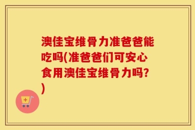 澳佳宝维骨力准爸爸能吃吗(准爸爸们可安心食用澳佳宝维骨力吗？)