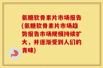 氨糖软骨素片市场报告(氨糖软骨素片市场趋势报告市场规模持续扩大，并逐渐受到人们的青睐)