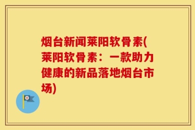 烟台新闻莱阳软骨素(莱阳软骨素：一款助力健康的新品落地烟台市场)