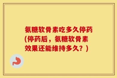 氨糖软骨素吃多久停药(停药后，氨糖软骨素效果还能维持多久？)