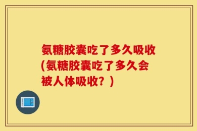 氨糖胶囊吃了多久吸收(氨糖胶囊吃了多久会被人体吸收？)