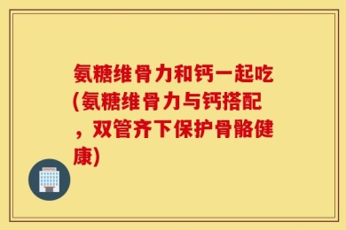氨糖维骨力和钙一起吃(氨糖维骨力与钙搭配，双管齐下保护骨骼健康)