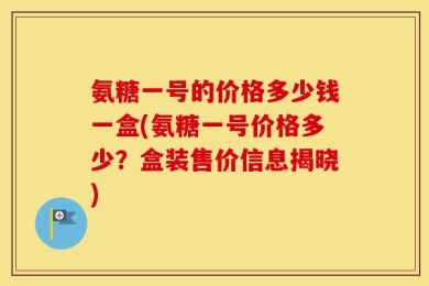 氨糖一号的价格多少钱一盒(氨糖一号价格多少？盒装售价信息揭晓)