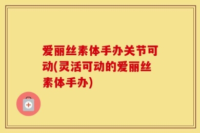 爱丽丝素体手办关节可动(灵活可动的爱丽丝素体手办)