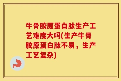 牛骨胶原蛋白肽生产工艺难度大吗(生产牛骨胶原蛋白肽不易，生产工艺复杂)