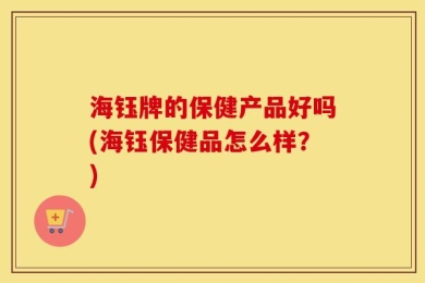 海钰牌的保健产品好吗(海钰保健品怎么样？)
