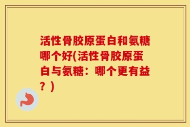 活性骨胶原蛋白和氨糖哪个好(活性骨胶原蛋白与氨糖：哪个更有益？)