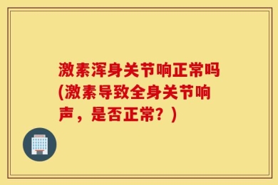 激素浑身关节响正常吗(激素导致全身关节响声，是否正常？)