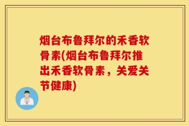 烟台布鲁拜尔的禾香软骨素(烟台布鲁拜尔推出禾香软骨素，关爱关节健康)