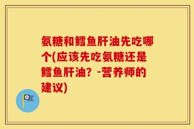 氨糖和鳕鱼肝油先吃哪个(应该先吃氨糖还是鳕鱼肝油？-营养师的建议)