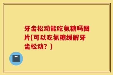 牙齿松动能吃氨糖吗图片(可以吃氨糖缓解牙齿松动？)