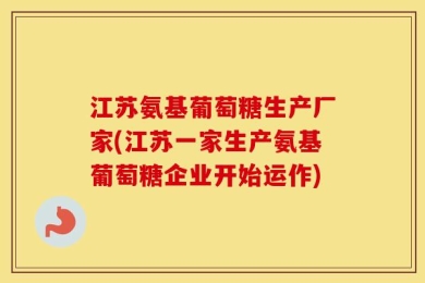 江苏氨基葡萄糖生产厂家(江苏一家生产氨基葡萄糖企业开始运作)