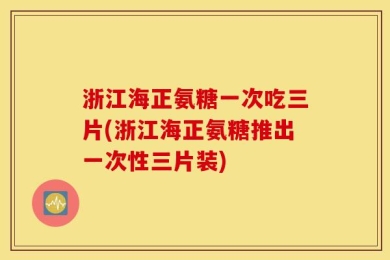 浙江海正氨糖一次吃三片(浙江海正氨糖推出一次性三片装)