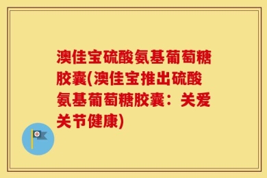 澳佳宝硫酸氨基葡萄糖胶囊(澳佳宝推出硫酸氨基葡萄糖胶囊：关爱关节健康)