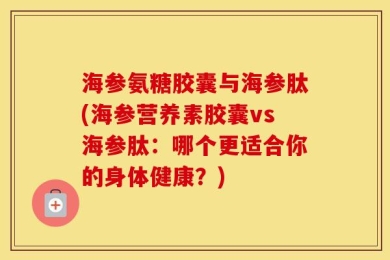 海参氨糖胶囊与海参肽(海参营养素胶囊vs海参肽：哪个更适合你的身体健康？)