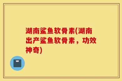 湖南鲨鱼软骨素(湖南出产鲨鱼软骨素，功效神奇)