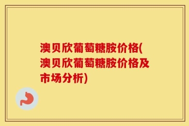 澳贝欣葡萄糖胺价格(澳贝欣葡萄糖胺价格及市场分析)