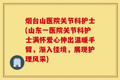 烟台山医院关节科护士(山东一医院关节科护士满怀爱心伸出温暖手臂，渐入佳境，展现护理风采)