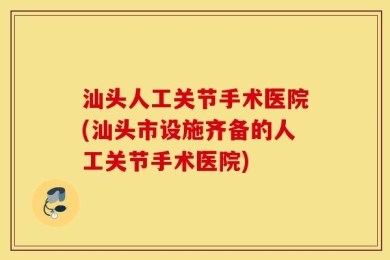 汕头人工关节手术医院(汕头市设施齐备的人工关节手术医院)