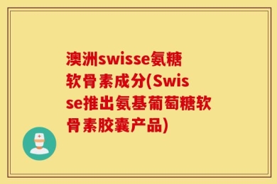 澳洲swisse氨糖软骨素成分(Swisse推出氨基葡萄糖软骨素胶囊产品)