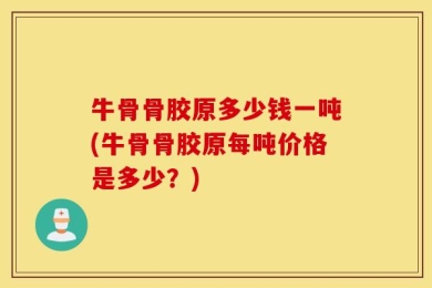牛骨骨胶原多少钱一吨(牛骨骨胶原每吨价格是多少？)