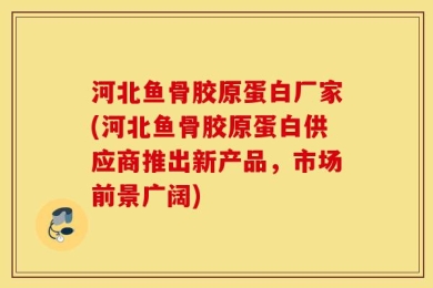 河北鱼骨胶原蛋白厂家(河北鱼骨胶原蛋白供应商推出新产品，市场前景广阔)