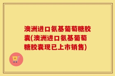 澳洲进口氨基葡萄糖胶囊(澳洲进口氨基葡萄糖胶囊现已上市销售)