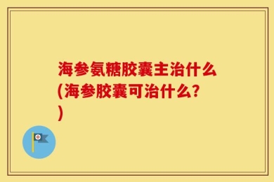 海参氨糖胶囊主治什么(海参胶囊可治什么？)