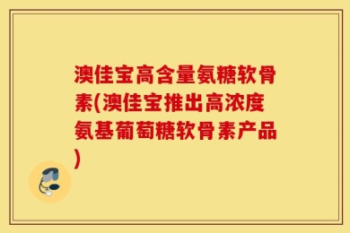 澳佳宝高含量氨糖软骨素(澳佳宝推出高浓度氨基葡萄糖软骨素产品)