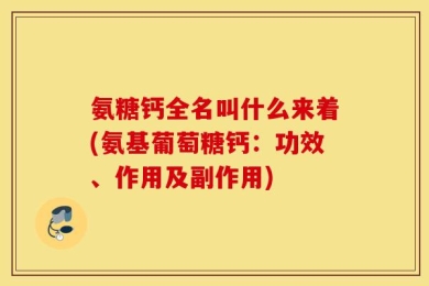 氨糖钙全名叫什么来着(氨基葡萄糖钙：功效、作用及副作用)