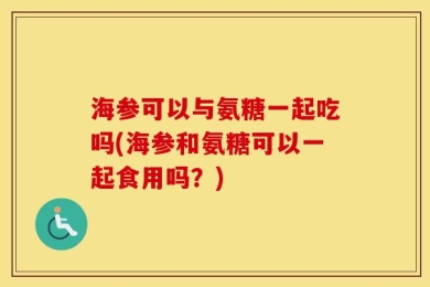 海参可以与氨糖一起吃吗(海参和氨糖可以一起食用吗？)