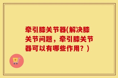 牵引膝关节器(解决膝关节问题，牵引膝关节器可以有哪些作用？)